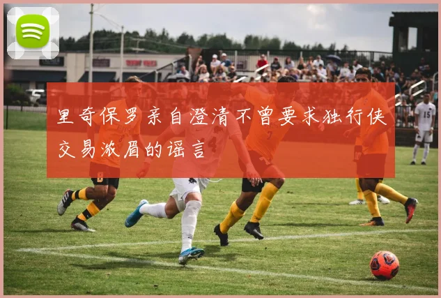 里奇保罗亲自澄清不曾要求独行侠交易浓眉的谣言