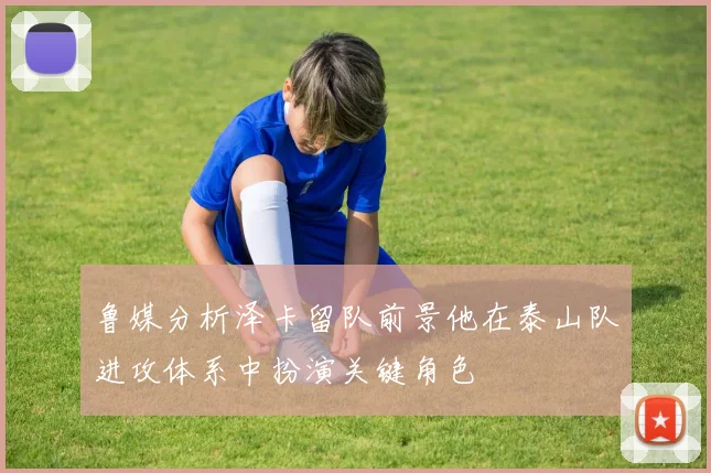 鲁媒分析泽卡留队前景他在泰山队进攻体系中扮演关键角色