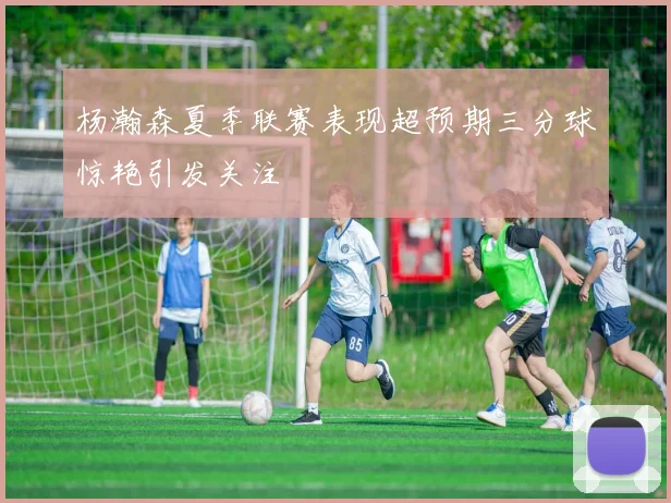 杨瀚森夏季联赛表现超预期三分球惊艳引发关注