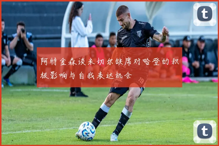 阿特金森谈米切尔缺席对哈登的积极影响与自我表达机会