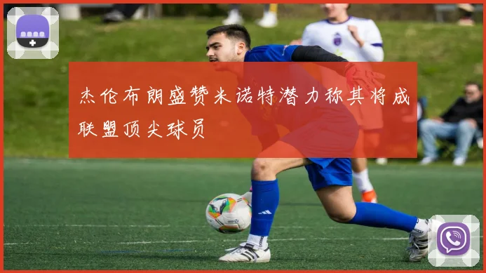 杰伦布朗盛赞米诺特潜力称其将成联盟顶尖球员