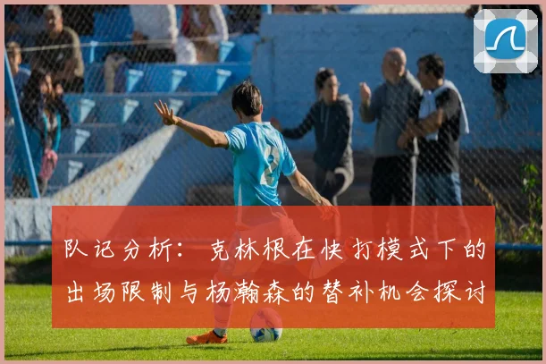 队记分析：克林根在快打模式下的出场限制与杨瀚森的替补机会探讨