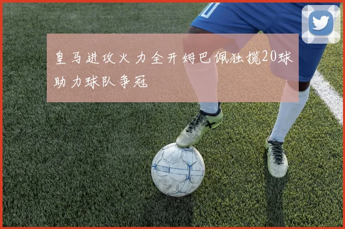 皇马进攻火力全开姆巴佩独揽20球助力球队争冠