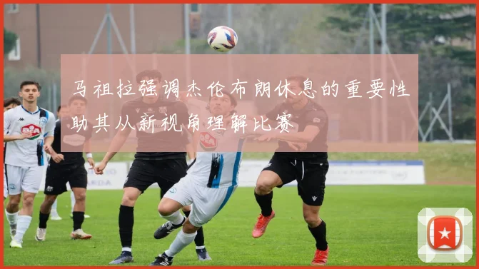 马祖拉强调杰伦布朗休息的重要性助其从新视角理解比赛