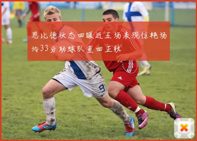 恩比德状态回暖近五场表现惊艳场均33分助球队重回正轨