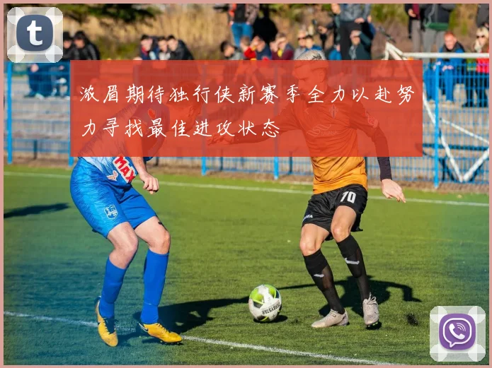 浓眉期待独行侠新赛季全力以赴努力寻找最佳进攻状态
