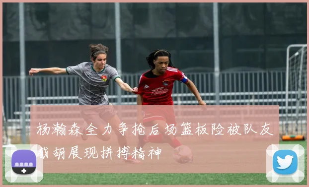 杨瀚森全力争抢后场篮板险被队友截胡展现拼搏精神