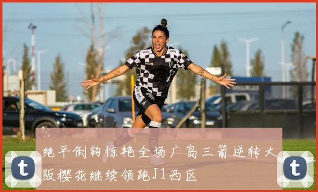绝平倒钩惊艳全场广岛三箭逆转大阪樱花继续领跑J1西区