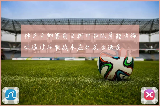 神户主帅赛前分析申花队员能力强欲通过压制战术应对反击速度