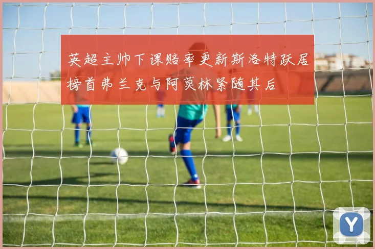 英超主帅下课赔率更新斯洛特跃居榜首弗兰克与阿莫林紧随其后