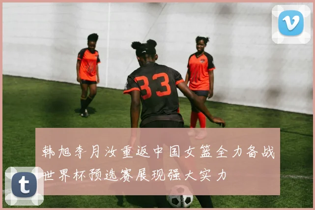 韩旭李月汝重返中国女篮全力备战世界杯预选赛展现强大实力