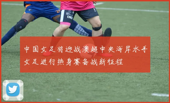 中国女足将迎战澳超中央海岸水手女足进行热身赛备战新征程