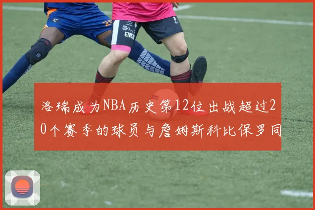 洛瑞成为NBA历史第12位出战超过20个赛季的球员与詹姆斯科比保罗同列