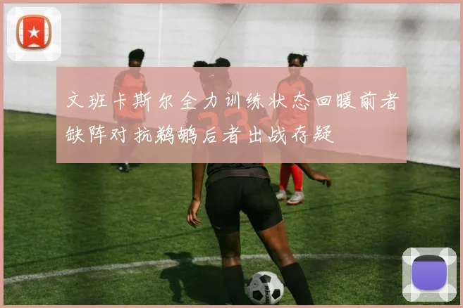 文班卡斯尔全力训练状态回暖前者缺阵对抗鹈鹕后者出战存疑