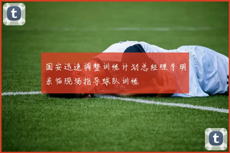 国安迅速调整训练计划总经理李明亲临现场指导球队训练