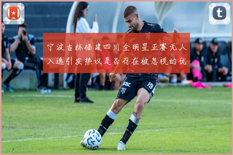 宁波吉林福建四川全明星正赛无人入选引发热议是否存在被忽视的优秀球员