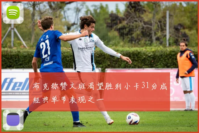 布克称赞文班渴望胜利小卡31分成经典单节表现之一